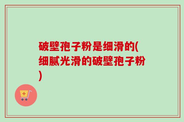 破壁孢子粉是细滑的(细腻光滑的破壁孢子粉)-第1张图片-卓越灵芝孢子粉