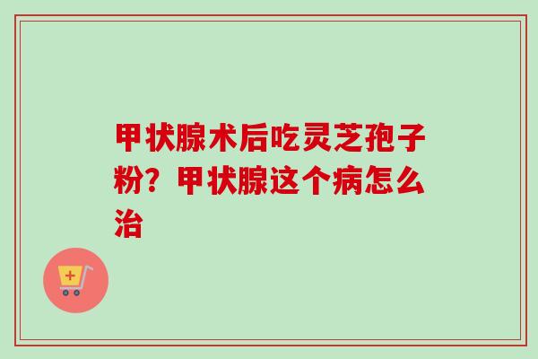 甲状腺术后吃灵芝孢子粉？甲状腺这个病怎么治-第1张图片-卓越灵芝孢子粉