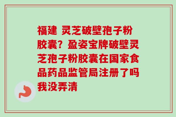福建 灵芝破壁孢子粉胶囊？盈姿宝牌破壁灵芝孢子粉胶囊在国家食品药品监管局注册了吗我没弄清-第1张图片-卓越灵芝孢子粉