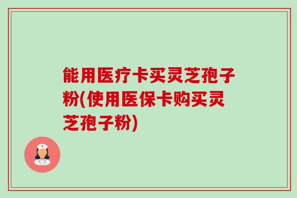 能用医疗卡买灵芝孢子粉(使用医保卡购买灵芝孢子粉)-第1张图片-卓越灵芝孢子粉 能用医疗卡买灵芝孢子粉(使用医保卡购买灵芝孢子粉)-第1张图片-卓越灵芝孢子粉