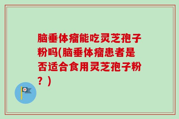 脑垂体瘤能吃灵芝孢子粉吗(脑垂体瘤患者是否适合食用灵芝孢子粉?)-第1张图片-卓越灵芝孢子粉 脑垂体瘤能吃灵芝孢子粉吗(脑垂体瘤患者是否适合食用灵芝孢子粉?)-第1张图片-卓越灵芝孢子粉