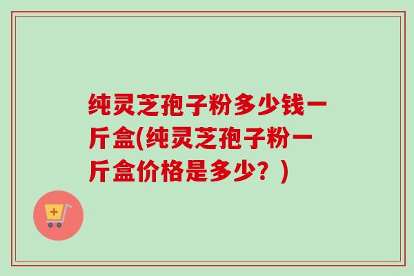 纯灵芝孢子粉多少钱一斤盒(纯灵芝孢子粉一斤盒价格是多少？)-第1张图片-卓越灵芝孢子粉