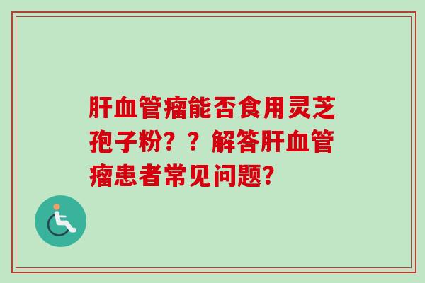 肝血管瘤能否食用灵芝孢子粉？？解答肝血管瘤患者常见问题？-第1张图片-卓越灵芝孢子粉