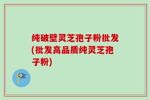 纯破壁灵芝孢子粉批发(批发高品质纯灵芝孢子粉)-第1张图片-卓越灵芝孢子粉