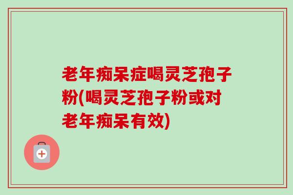 老年痴呆症喝灵芝孢子粉(喝灵芝孢子粉或对老年痴呆有效)-第1张图片-卓越灵芝孢子粉