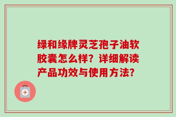 绿和缘牌灵芝孢子油软胶囊怎么样?详细解读产品功效与使用方法?-第1张图片-卓越灵芝孢子粉 绿和缘牌灵芝孢子油软胶囊怎么样?详细解读产品功效与使用方法?-第1张图片-卓越灵芝孢子粉