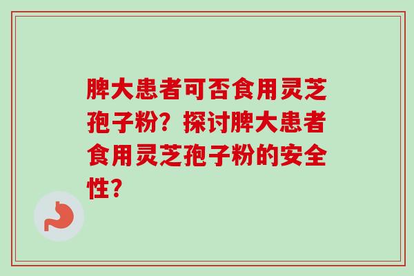 脾大患者可否食用灵芝孢子粉？探讨脾大患者食用灵芝孢子粉的安全性？-第1张图片-卓越灵芝孢子粉