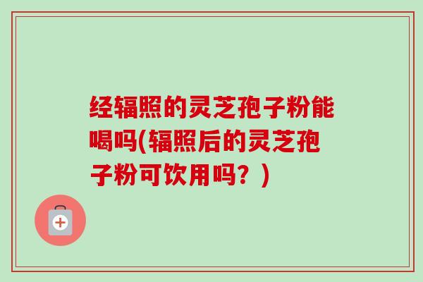 经辐照的灵芝孢子粉能喝吗(辐照后的灵芝孢子粉可饮用吗？)-第1张图片-卓越灵芝孢子粉