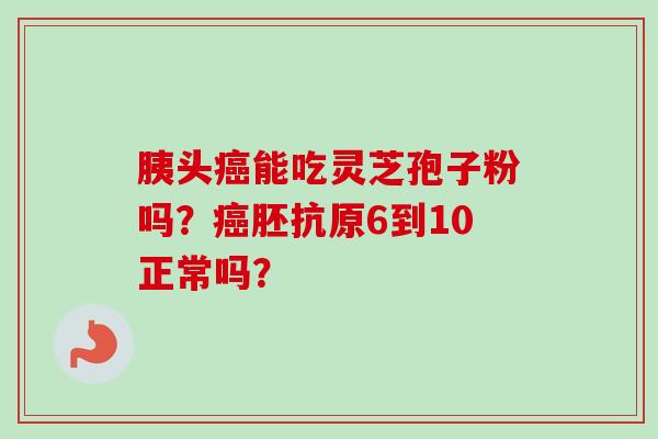 胰头癌能吃灵芝孢子粉吗？癌胚抗原6到10正常吗？-第1张图片-卓越灵芝孢子粉