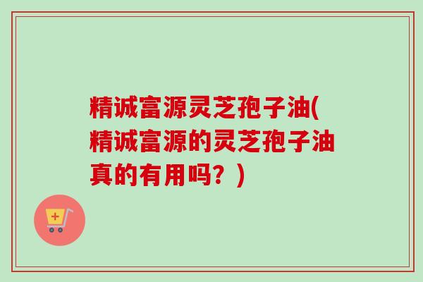 精诚富源灵芝孢子油(精诚富源的灵芝孢子油真的有用吗？)-第1张图片-卓越灵芝孢子粉