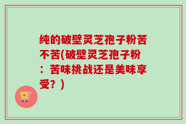 纯的破壁灵芝孢子粉苦不苦(破壁灵芝孢子粉:苦味挑战还是美味享受?)-第1张图片-卓越灵芝孢子粉 纯的破壁灵芝孢子粉苦不苦(破壁灵芝孢子粉:苦味挑战还是美味享受?)-第1张图片-卓越灵芝孢子粉