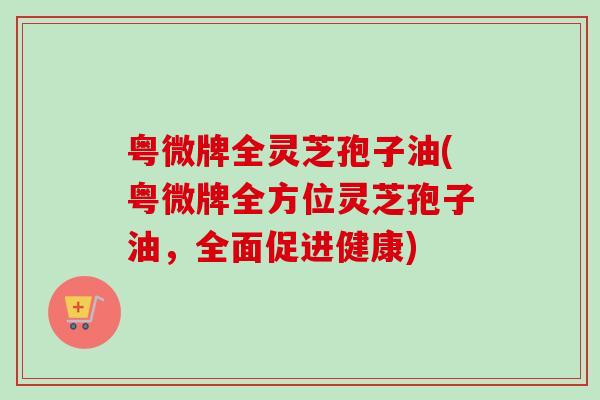 粤微牌全灵芝孢子油(粤微牌全方位灵芝孢子油,全面促进健康)-第1张图片-卓越灵芝孢子粉 粤微牌全灵芝孢子油(粤微牌全方位灵芝孢子油,全面促进健康)-第1张图片-卓越灵芝孢子粉