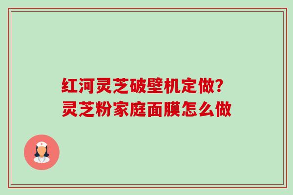 红河灵芝破壁机定做?灵芝粉家庭面膜怎么做-第1张图片-卓越灵芝孢子粉 红河灵芝破壁机定做?灵芝粉家庭面膜怎么做-第1张图片-卓越灵芝孢子粉
