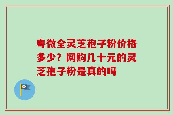 粤微全灵芝孢子粉价格多少?网购几十元的灵芝孢子粉是真的吗-第1张图片-卓越灵芝孢子粉 粤微全灵芝孢子粉价格多少?网购几十元的灵芝孢子粉是真的吗-第1张图片-卓越灵芝孢子粉