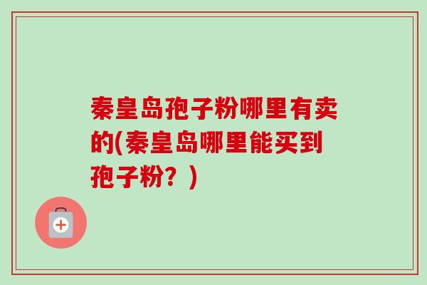 秦皇岛孢子粉哪里有卖的(秦皇岛哪里能买到孢子粉?)-第1张图片-卓越灵芝孢子粉 秦皇岛孢子粉哪里有卖的(秦皇岛哪里能买到孢子粉?)-第1张图片-卓越灵芝孢子粉