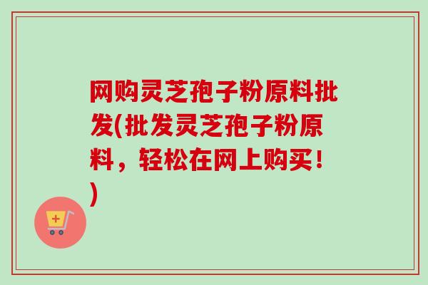 网购灵芝孢子粉原料批发(批发灵芝孢子粉原料,轻松在网上购买!)-第1张图片-卓越灵芝孢子粉 网购灵芝孢子粉原料批发(批发灵芝孢子粉原料,轻松在网上购买!)-第1张图片-卓越灵芝孢子粉