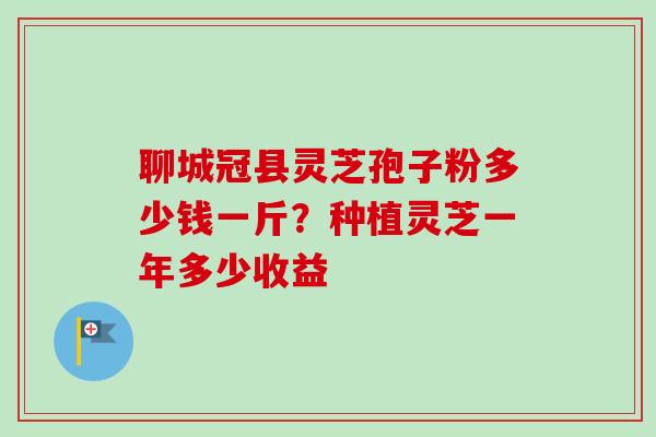 聊城冠县灵芝孢子粉多少钱一斤？种植灵芝一年多少收益-第1张图片-卓越灵芝孢子粉