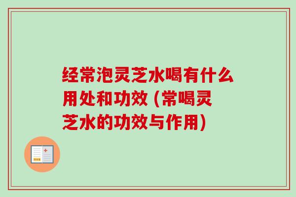 经常泡灵芝水喝有什么用处和功效 (常喝灵芝水的功效与作用)-第1张图片-卓越灵芝孢子粉