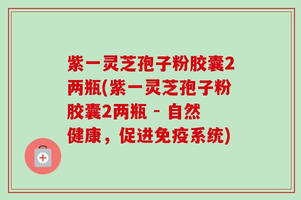 紫一灵芝孢子粉胶囊2两瓶(紫一灵芝孢子粉胶囊2两瓶 - 自然健康，促进免疫系统)-第1张图片-卓越灵芝孢子粉