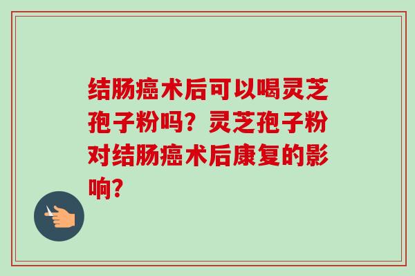 结肠癌术后可以喝灵芝孢子粉吗?灵芝孢子粉对结肠癌术后康复的影响?-第1张图片-卓越灵芝孢子粉 结肠癌术后可以喝灵芝孢子粉吗?灵芝孢子粉对结肠癌术后康复的影响?-第1张图片-卓越灵芝孢子粉