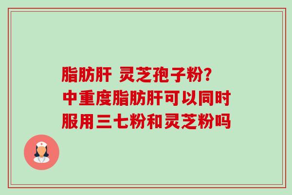 脂肪肝 灵芝孢子粉?中重度脂肪肝可以同时服用三七粉和灵芝粉吗-第1张图片-卓越灵芝孢子粉 脂肪肝 灵芝孢子粉?中重度脂肪肝可以同时服用三七粉和灵芝粉吗-第1张图片-卓越灵芝孢子粉