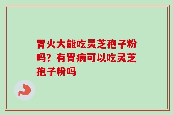 胃火大能吃灵芝孢子粉吗？有胃病可以吃灵芝孢子粉吗-第1张图片-卓越灵芝孢子粉