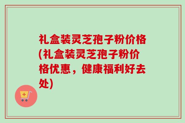 礼盒装灵芝孢子粉价格(礼盒装灵芝孢子粉价格优惠,健康福利好去处)-第1张图片-卓越灵芝孢子粉 礼盒装灵芝孢子粉价格(礼盒装灵芝孢子粉价格优惠,健康福利好去处)-第1张图片-卓越灵芝孢子粉