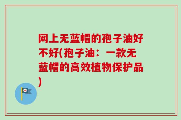 网上无蓝帽的孢子油好不好(孢子油：一款无蓝帽的高效植物保护品)-第1张图片-卓越灵芝孢子粉