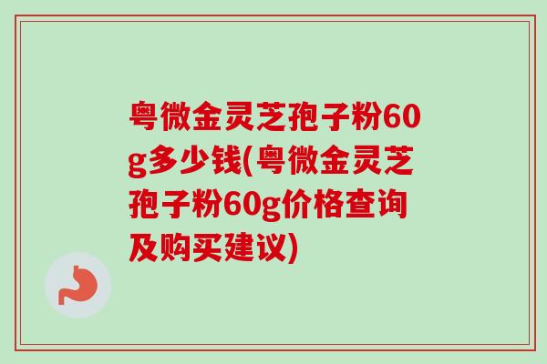 粤微金灵芝孢子粉60g多少钱(粤微金灵芝孢子粉60g价格查询及购买建议)-第1张图片-卓越灵芝孢子粉 粤微金灵芝孢子粉60g多少钱(粤微金灵芝孢子粉60g价格查询及购买建议)-第1张图片-卓越灵芝孢子粉