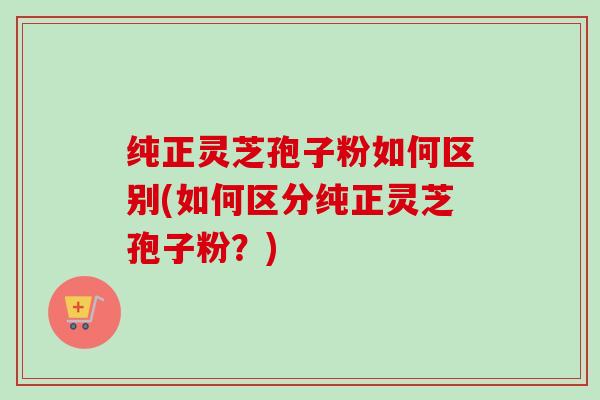 纯正灵芝孢子粉如何区别(如何区分纯正灵芝孢子粉?)-第1张图片-卓越灵芝孢子粉 纯正灵芝孢子粉如何区别(如何区分纯正灵芝孢子粉?)-第1张图片-卓越灵芝孢子粉