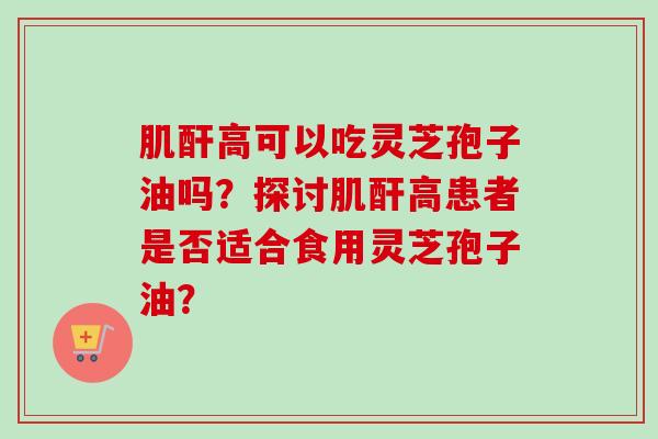 肌酐高可以吃灵芝孢子油吗?探讨肌酐高患者是否适合食用灵芝孢子油?-第1张图片-卓越灵芝孢子粉 肌酐高可以吃灵芝孢子油吗?探讨肌酐高患者是否适合食用灵芝孢子油?-第1张图片-卓越灵芝孢子粉