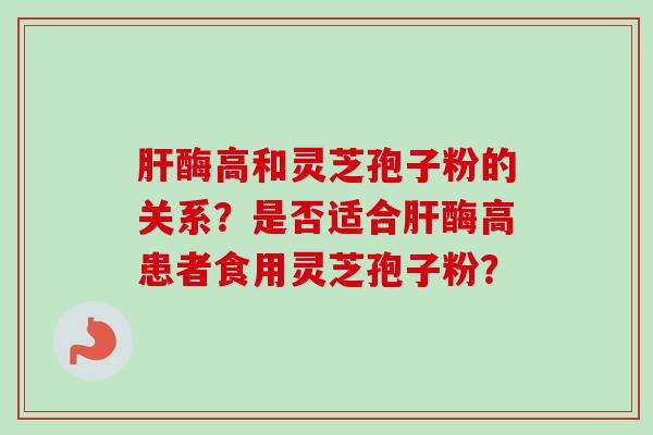 肝酶高和灵芝孢子粉的关系？是否适合肝酶高患者食用灵芝孢子粉？-第1张图片-卓越灵芝孢子粉