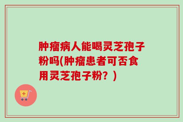 肿瘤病人能喝灵芝孢子粉吗(肿瘤患者可否食用灵芝孢子粉?)-第1张图片-卓越灵芝孢子粉 肿瘤病人能喝灵芝孢子粉吗(肿瘤患者可否食用灵芝孢子粉?)-第1张图片-卓越灵芝孢子粉