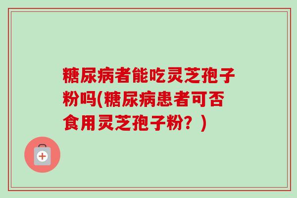 糖尿病者能吃灵芝孢子粉吗(糖尿病患者可否食用灵芝孢子粉？)-第1张图片-卓越灵芝孢子粉
