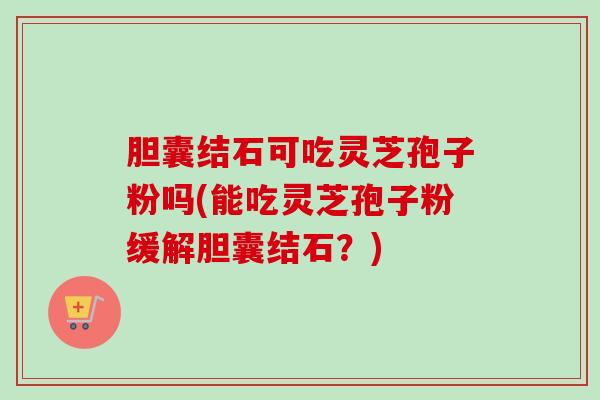 胆囊结石可吃灵芝孢子粉吗(能吃灵芝孢子粉缓解胆囊结石?)-第1张图片-卓越灵芝孢子粉 胆囊结石可吃灵芝孢子粉吗(能吃灵芝孢子粉缓解胆囊结石?)-第1张图片-卓越灵芝孢子粉