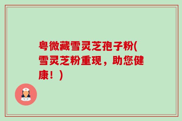 粤微藏雪灵芝孢子粉(雪灵芝粉重现，助您健康！)-第1张图片-卓越灵芝孢子粉