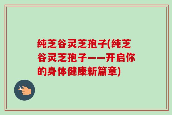 纯芝谷灵芝孢子(纯芝谷灵芝孢子——开启你的身体健康新篇章)-第1张图片-卓越灵芝孢子粉