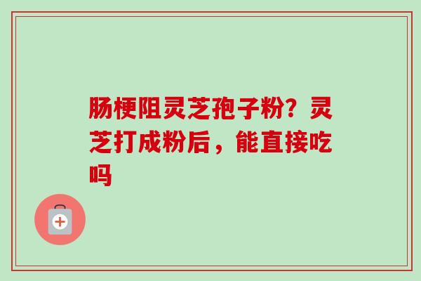 肠梗阻灵芝孢子粉？灵芝打成粉后，能直接吃吗-第1张图片-卓越灵芝孢子粉