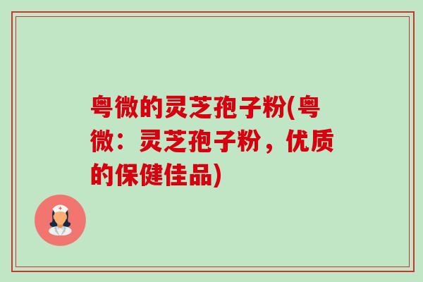 粤微的灵芝孢子粉(粤微:灵芝孢子粉,优质的保健佳品)-第1张图片-卓越灵芝孢子粉 粤微的灵芝孢子粉(粤微:灵芝孢子粉,优质的保健佳品)-第1张图片-卓越灵芝孢子粉