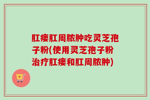 肛瘘肛周脓肿吃灵芝孢子粉(使用灵芝孢子粉治疗肛瘘和肛周脓肿)-第1张图片-卓越灵芝孢子粉 肛瘘肛周脓肿吃灵芝孢子粉(使用灵芝孢子粉治疗肛瘘和肛周脓肿)-第1张图片-卓越灵芝孢子粉