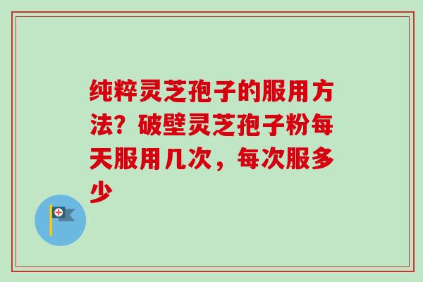 纯粹灵芝孢子的服用方法？破壁灵芝孢子粉每天服用几次，每次服多少-第1张图片-卓越灵芝孢子粉