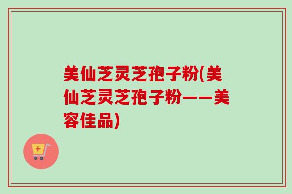 美仙芝灵芝孢子粉(美仙芝灵芝孢子粉——美容佳品)-第1张图片-卓越灵芝孢子粉 美仙芝灵芝孢子粉(美仙芝灵芝孢子粉——美容佳品)-第1张图片-卓越灵芝孢子粉