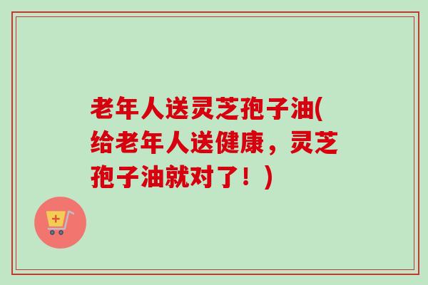 老年人送灵芝孢子油(给老年人送健康,灵芝孢子油就对了!)-第1张图片-卓越灵芝孢子粉 老年人送灵芝孢子油(给老年人送健康,灵芝孢子油就对了!)-第1张图片-卓越灵芝孢子粉
