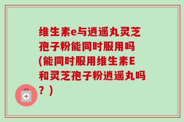 维生素e与逍遥丸灵芝孢子粉能同时服用吗 (能同时服用维生素E和灵芝孢子粉逍遥丸吗?)-第1张图片-卓越灵芝孢子粉 维生素e与逍遥丸灵芝孢子粉能同时服用吗 (能同时服用维生素E和灵芝孢子粉逍遥丸吗?)-第1张图片-卓越灵芝孢子粉