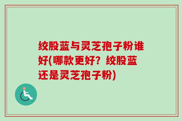 绞股蓝与灵芝孢子粉谁好(哪款更好？绞股蓝还是灵芝孢子粉)-第1张图片-卓越灵芝孢子粉