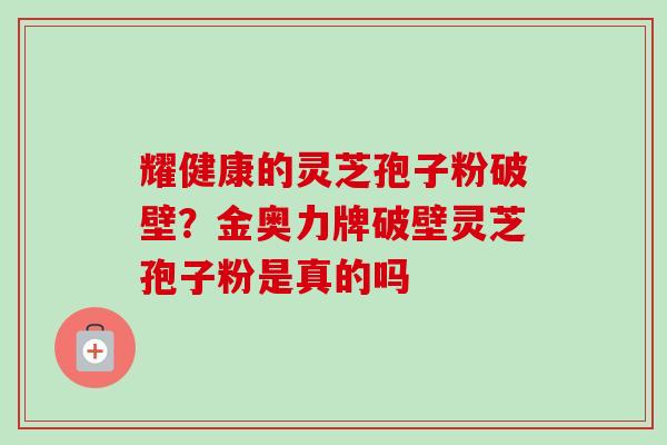 耀健康的灵芝孢子粉破壁?金奥力牌破壁灵芝孢子粉是真的吗-第1张图片-卓越灵芝孢子粉 耀健康的灵芝孢子粉破壁?金奥力牌破壁灵芝孢子粉是真的吗-第1张图片-卓越灵芝孢子粉