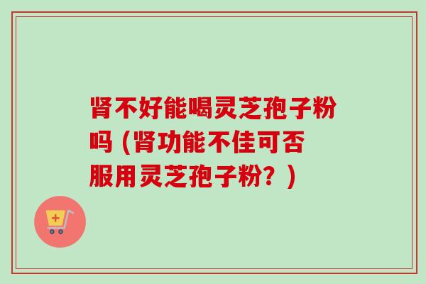肾不好能喝灵芝孢子粉吗 (肾功能不佳可否服用灵芝孢子粉?)-第1张图片-卓越灵芝孢子粉 肾不好能喝灵芝孢子粉吗 (肾功能不佳可否服用灵芝孢子粉?)-第1张图片-卓越灵芝孢子粉