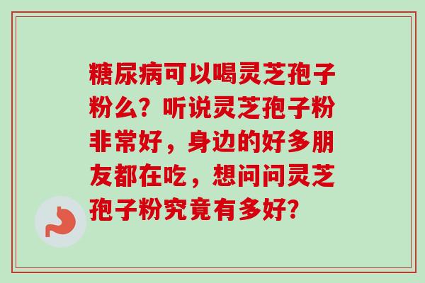 糖尿病可以喝灵芝孢子粉么？听说灵芝孢子粉非常好，身边的好多朋友都在吃，想问问灵芝孢子粉究竟有多好？-第1张图片-卓越灵芝孢子粉
