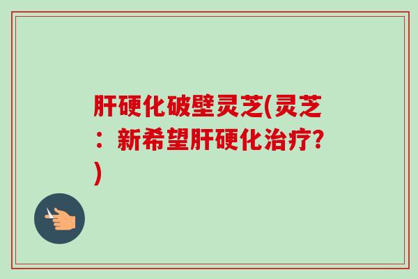 肝硬化破壁灵芝(灵芝：新希望肝硬化治疗？)-第1张图片-卓越灵芝孢子粉
