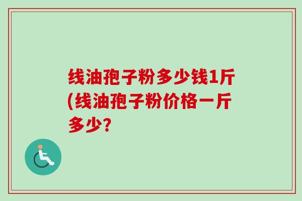 线油孢子粉多少钱1斤(线油孢子粉价格一斤多少?-第1张图片-卓越灵芝孢子粉 线油孢子粉多少钱1斤(线油孢子粉价格一斤多少?-第1张图片-卓越灵芝孢子粉